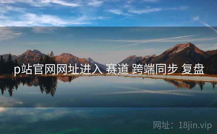 p站官网网址进入 赛道 跨端同步 复盘 第2张 p站官网网址进入 赛道 跨端同步 复盘 第2张