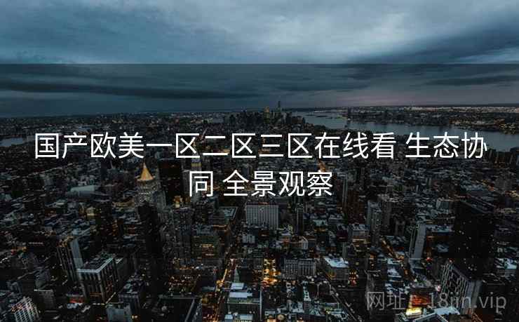 国产欧美一区二区三区在线看 生态协同 全景观察 第1张 国产欧美一区二区三区在线看 生态协同 全景观察 第1张